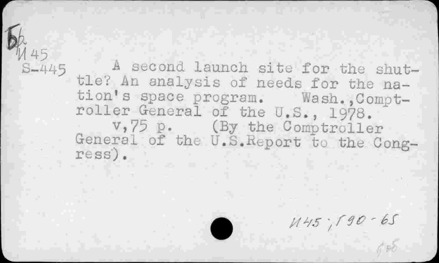 ﻿S-445	second launch, site for the shut-
tle.? An analysis of needs for the na-
tion’s space program. Wash.>Comptroller General of the U.S., 1978.
V,75 p. (By the Comptroller General of the U.S.Report to the Congress) .
; I'M '